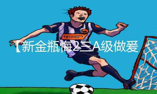 【新金瓶悔2三A级做爰片】最新手游教程：下载APP，轻松掌握游戏攻略!