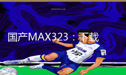 国产MAX323：下载APP，掌握手游攻略，游戏技巧提升！